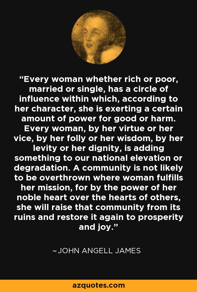 Every woman whether rich or poor, married or single, has a circle of influence within which, according to her character, she is exerting a certain amount of power for good or harm. Every woman, by her virtue or her vice, by her folly or her wisdom, by her levity or her dignity, is adding something to our national elevation or degradation. A community is not likely to be overthrown where woman fulfills her mission, for by the power of her noble heart over the hearts of others, she will raise that community from its ruins and restore it again to prosperity and joy. - John Angell James