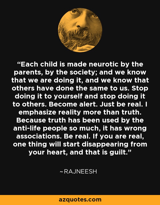 Each child is made neurotic by the parents, by the society; and we know that we are doing it, and we know that others have done the same to us. Stop doing it to yourself and stop doing it to others. Become alert. Just be real. I emphasize reality more than truth. Because truth has been used by the anti-life people so much, it has wrong associations. Be real. If you are real, one thing will start disappearing from your heart, and that is guilt. - Rajneesh