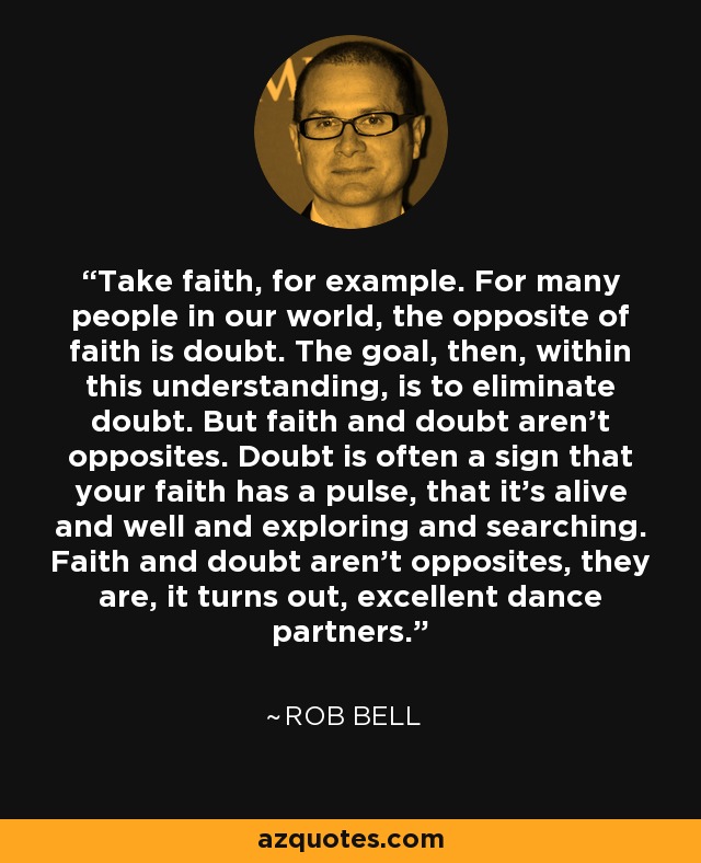 Take faith, for example. For many people in our world, the opposite of faith is doubt. The goal, then, within this understanding, is to eliminate doubt. But faith and doubt aren't opposites. Doubt is often a sign that your faith has a pulse, that it's alive and well and exploring and searching. Faith and doubt aren't opposites, they are, it turns out, excellent dance partners. - Rob Bell