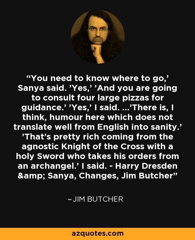 You need to know where to go,' Sanya said. 'Yes,' 'And you are going to consult four large pizzas for guidance.' 'Yes,' I said. ...'There is, I think, humour here which does not translate well from English into sanity.' 'That's pretty rich coming from the agnostic Knight of the Cross with a holy Sword who takes his orders from an archangel.' I said. - Harry Dresden & Sanya, Changes, Jim Butcher - Jim Butcher