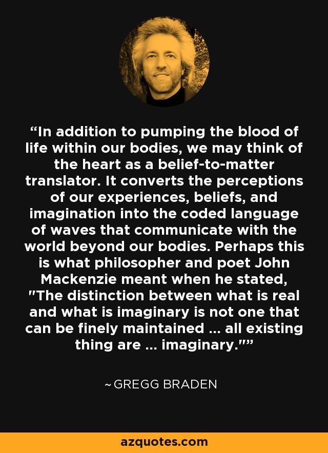 In addition to pumping the blood of life within our bodies, we may think of the heart as a belief-to-matter translator. It converts the perceptions of our experiences, beliefs, and imagination into the coded language of waves that communicate with the world beyond our bodies. Perhaps this is what philosopher and poet John Mackenzie meant when he stated, 