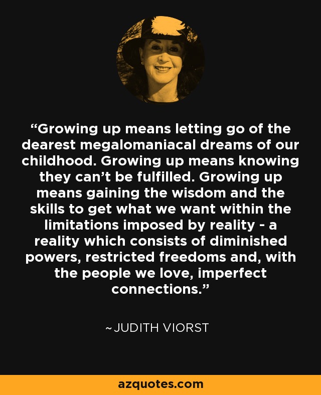 Growing up means letting go of the dearest megalomaniacal dreams of our childhood. Growing up means knowing they can't be fulfilled. Growing up means gaining the wisdom and the skills to get what we want within the limitations imposed by reality - a reality which consists of diminished powers, restricted freedoms and, with the people we love, imperfect connections. - Judith Viorst