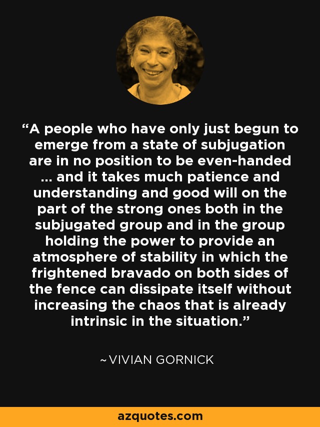 A people who have only just begun to emerge from a state of subjugation are in no position to be even-handed ... and it takes much patience and understanding and good will on the part of the strong ones both in the subjugated group and in the group holding the power to provide an atmosphere of stability in which the frightened bravado on both sides of the fence can dissipate itself without increasing the chaos that is already intrinsic in the situation. - Vivian Gornick