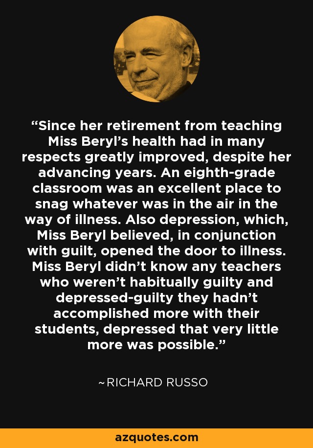 Since her retirement from teaching Miss Beryl's health had in many respects greatly improved, despite her advancing years. An eighth-grade classroom was an excellent place to snag whatever was in the air in the way of illness. Also depression, which, Miss Beryl believed, in conjunction with guilt, opened the door to illness. Miss Beryl didn't know any teachers who weren't habitually guilty and depressed-guilty they hadn't accomplished more with their students, depressed that very little more was possible. - Richard Russo