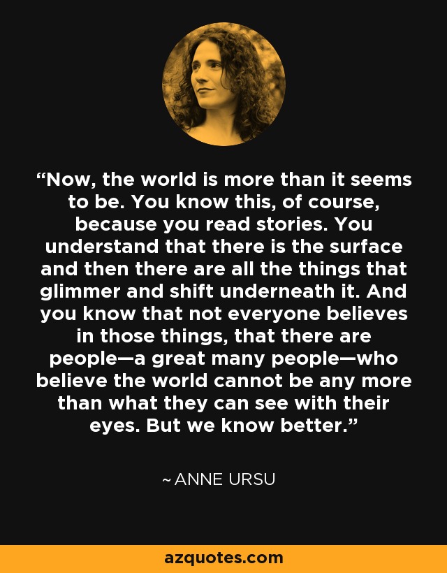 Now, the world is more than it seems to be. You know this, of course, because you read stories. You understand that there is the surface and then there are all the things that glimmer and shift underneath it. And you know that not everyone believes in those things, that there are people—a great many people—who believe the world cannot be any more than what they can see with their eyes. But we know better. - Anne Ursu