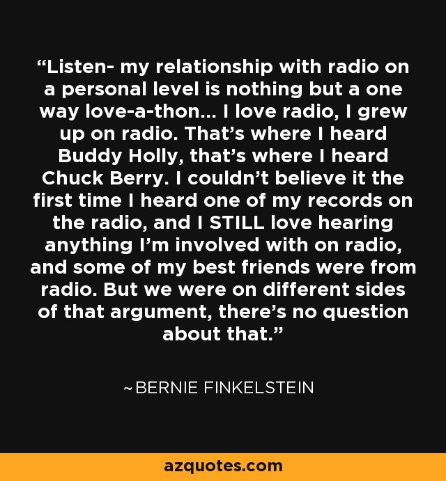 Listen- my relationship with radio on a personal level is nothing but a one way love-a-thon... I love radio, I grew up on radio. That's where I heard Buddy Holly, that's where I heard Chuck Berry. I couldn't believe it the first time I heard one of my records on the radio, and I STILL love hearing anything I'm involved with on radio, and some of my best friends were from radio. But we were on different sides of that argument, there's no question about that. - Bernie Finkelstein