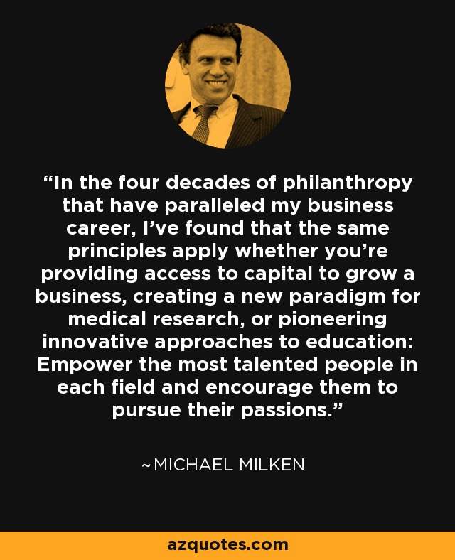 In the four decades of philanthropy that have paralleled my business career, I've found that the same principles apply whether you're providing access to capital to grow a business, creating a new paradigm for medical research, or pioneering innovative approaches to education: Empower the most talented people in each field and encourage them to pursue their passions. - Michael Milken