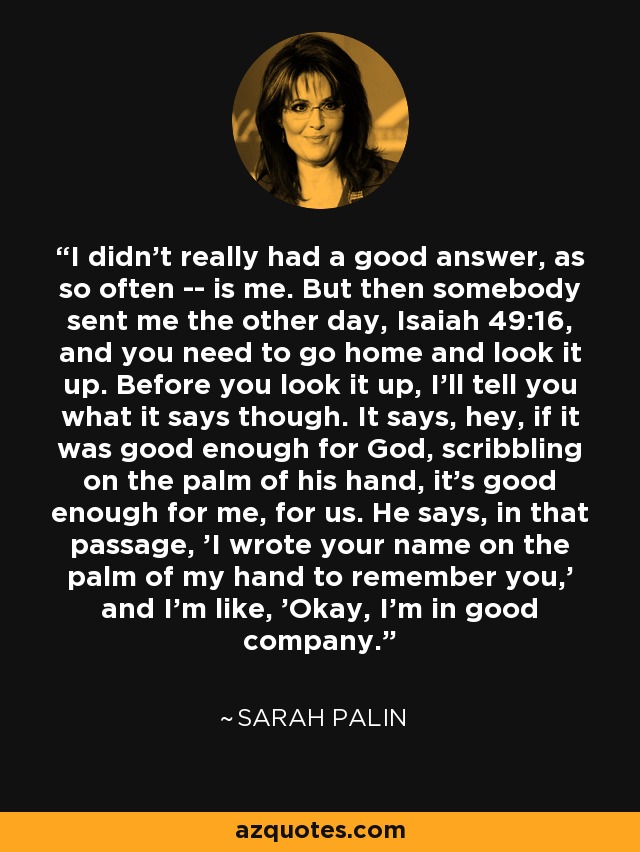 I didn't really had a good answer, as so often -- is me. But then somebody sent me the other day, Isaiah 49:16, and you need to go home and look it up. Before you look it up, I'll tell you what it says though. It says, hey, if it was good enough for God, scribbling on the palm of his hand, it's good enough for me, for us. He says, in that passage, 'I wrote your name on the palm of my hand to remember you,' and I'm like, 'Okay, I'm in good company.' - Sarah Palin