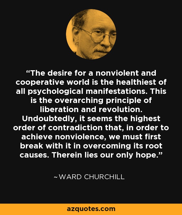 The desire for a nonviolent and cooperative world is the healthiest of all psychological manifestations. This is the overarching principle of liberation and revolution. Undoubtedly, it seems the highest order of contradiction that, in order to achieve nonviolence, we must first break with it in overcoming its root causes. Therein lies our only hope. - Ward Churchill