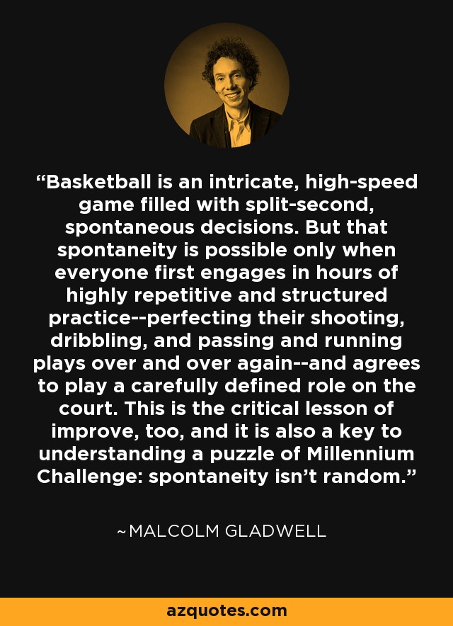 Basketball is an intricate, high-speed game filled with split-second, spontaneous decisions. But that spontaneity is possible only when everyone first engages in hours of highly repetitive and structured practice--perfecting their shooting, dribbling, and passing and running plays over and over again--and agrees to play a carefully defined role on the court. This is the critical lesson of improve, too, and it is also a key to understanding a puzzle of Millennium Challenge: spontaneity isn't random. - Malcolm Gladwell