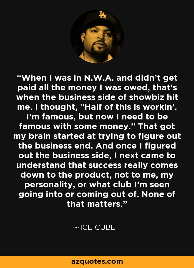 When I was in N.W.A. and didn't get paid all the money I was owed, that's when the business side of showbiz hit me. I thought, 