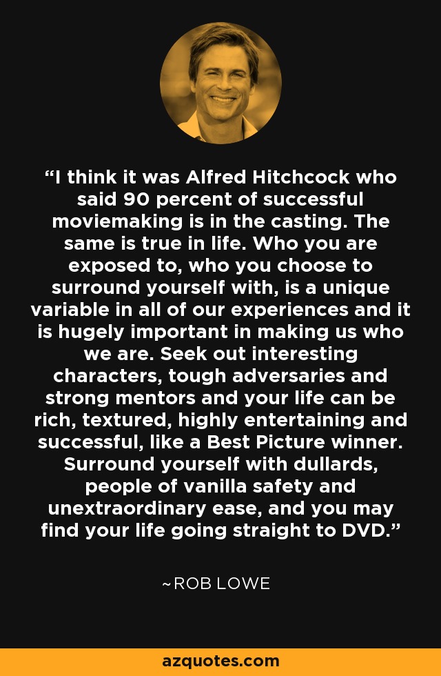 I think it was Alfred Hitchcock who said 90 percent of successful moviemaking is in the casting. The same is true in life. Who you are exposed to, who you choose to surround yourself with, is a unique variable in all of our experiences and it is hugely important in making us who we are. Seek out interesting characters, tough adversaries and strong mentors and your life can be rich, textured, highly entertaining and successful, like a Best Picture winner. Surround yourself with dullards, people of vanilla safety and unextraordinary ease, and you may find your life going straight to DVD. - Rob Lowe