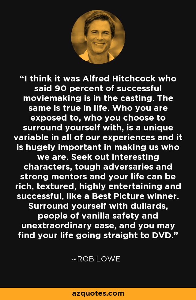 I think it was Alfred Hitchcock who said 90 percent of successful moviemaking is in the casting. The same is true in life. Who you are exposed to, who you choose to surround yourself with, is a unique variable in all of our experiences and it is hugely important in making us who we are. Seek out interesting characters, tough adversaries and strong mentors and your life can be rich, textured, highly entertaining and successful, like a Best Picture winner. Surround yourself with dullards, people of vanilla safety and unextraordinary ease, and you may find your life going straight to DVD. - Rob Lowe