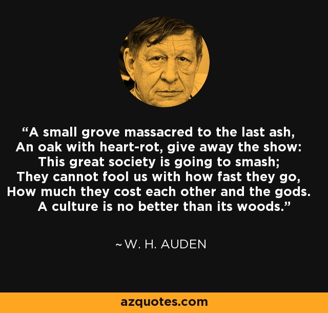 A small grove massacred to the last ash, An oak with heart-rot, give away the show: This great society is going to smash; They cannot fool us with how fast they go, How much they cost each other and the gods. A culture is no better than its woods. - W. H. Auden