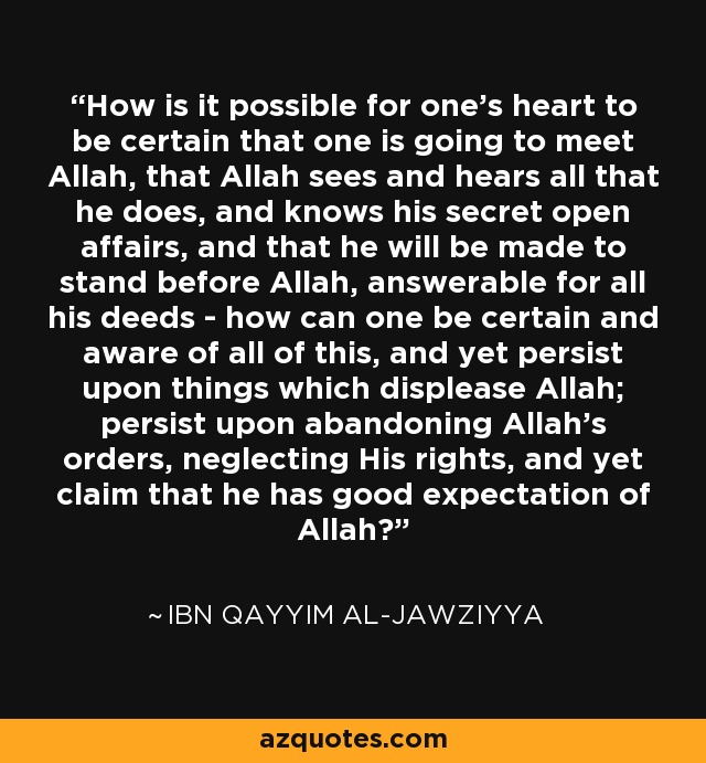 How is it possible for one’s heart to be certain that one is going to meet Allah, that Allah sees and hears all that he does, and knows his secret open affairs, and that he will be made to stand before Allah, answerable for all his deeds - how can one be certain and aware of all of this, and yet persist upon things which displease Allah; persist upon abandoning Allah’s orders, neglecting His rights, and yet claim that he has good expectation of Allah? - Ibn Qayyim Al-Jawziyya