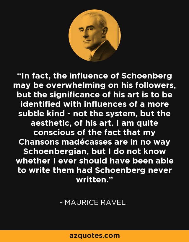 In fact, the influence of Schoenberg may be overwhelming on his followers, but the significance of his art is to be identified with influences of a more subtle kind - not the system, but the aesthetic, of his art. I am quite conscious of the fact that my Chansons madécasses are in no way Schoenbergian, but I do not know whether I ever should have been able to write them had Schoenberg never written. - Maurice Ravel