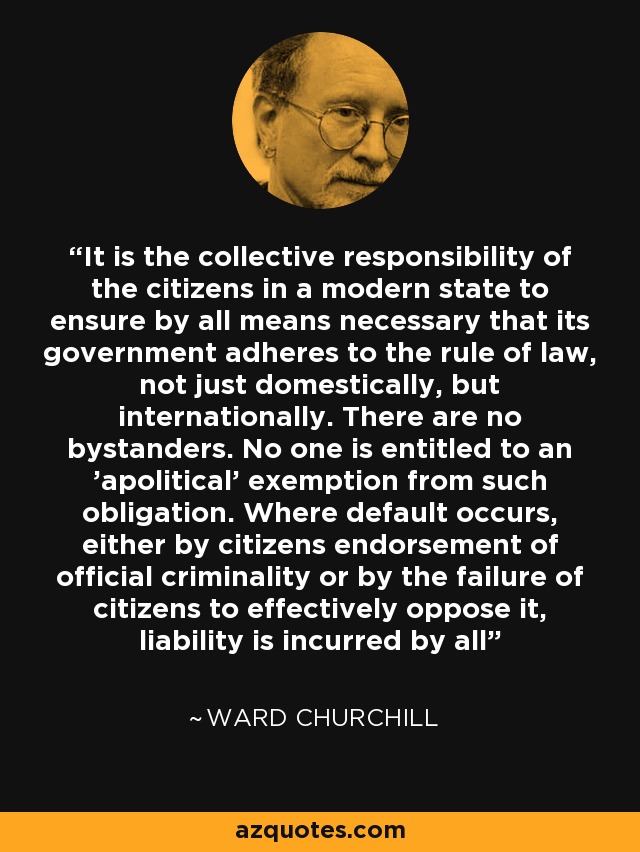 It is the collective responsibility of the citizens in a modern state to ensure by all means necessary that its government adheres to the rule of law, not just domestically, but internationally. There are no bystanders. No one is entitled to an 'apolitical' exemption from such obligation. Where default occurs, either by citizens endorsement of official criminality or by the failure of citizens to effectively oppose it, liability is incurred by all - Ward Churchill