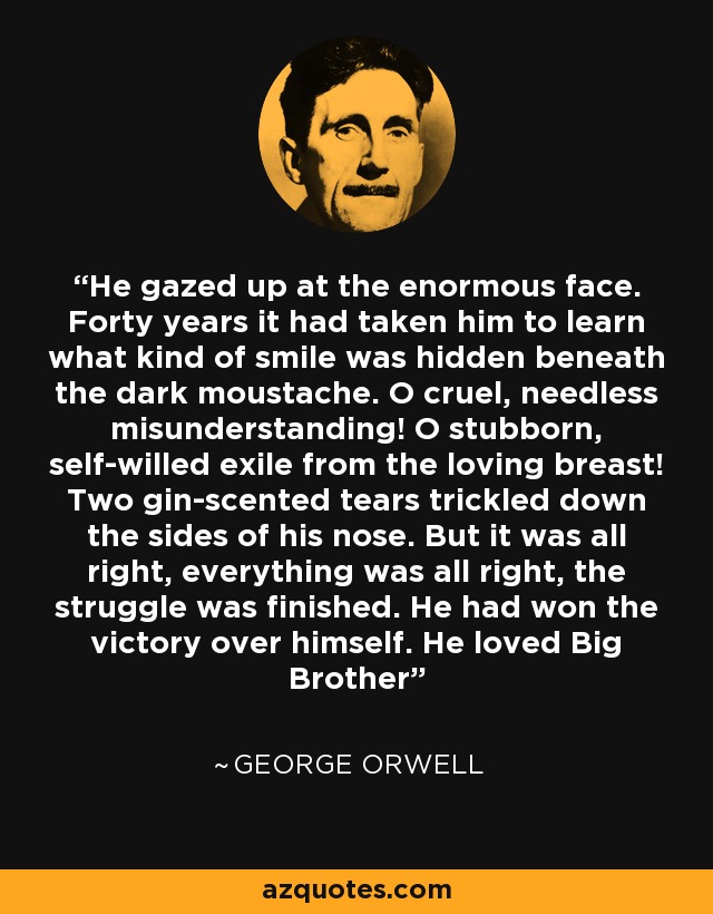 He gazed up at the enormous face. Forty years it had taken him to learn what kind of smile was hidden beneath the dark moustache. O cruel, needless misunderstanding! O stubborn, self-willed exile from the loving breast! Two gin-scented tears trickled down the sides of his nose. But it was all right, everything was all right, the struggle was finished. He had won the victory over himself. He loved Big Brother - George Orwell