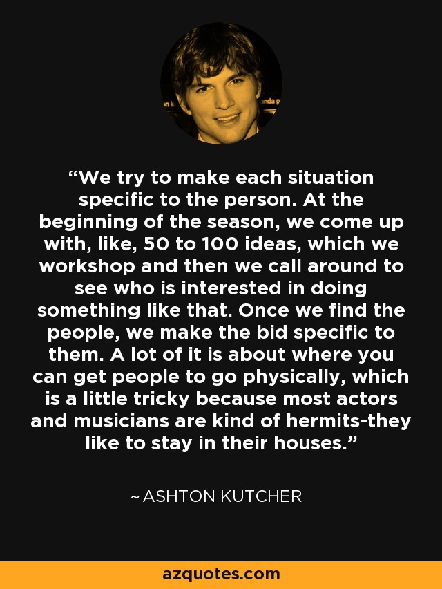 We try to make each situation specific to the person. At the beginning of the season, we come up with, like, 50 to 100 ideas, which we workshop and then we call around to see who is interested in doing something like that. Once we find the people, we make the bid specific to them. A lot of it is about where you can get people to go physically, which is a little tricky because most actors and musicians are kind of hermits-they like to stay in their houses. - Ashton Kutcher