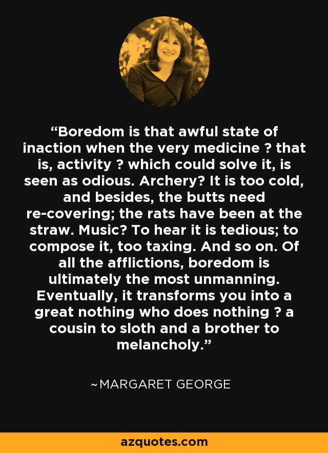 Boredom is that awful state of inaction when the very medicine ― that is, activity ― which could solve it, is seen as odious. Archery? It is too cold, and besides, the butts need re-covering; the rats have been at the straw. Music? To hear it is tedious; to compose it, too taxing. And so on. Of all the afflictions, boredom is ultimately the most unmanning. Eventually, it transforms you into a great nothing who does nothing ― a cousin to sloth and a brother to melancholy. - Margaret George