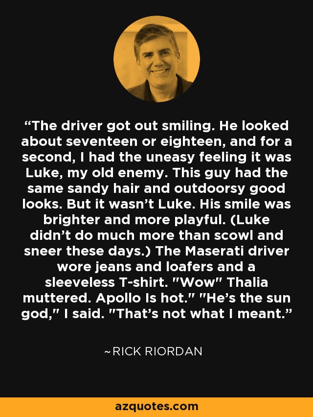 The driver got out smiling. He looked about seventeen or eighteen, and for a second, I had the uneasy feeling it was Luke, my old enemy. This guy had the same sandy hair and outdoorsy good looks. But it wasn't Luke. His smile was brighter and more playful. (Luke didn't do much more than scowl and sneer these days.) The Maserati driver wore jeans and loafers and a sleeveless T-shirt. 