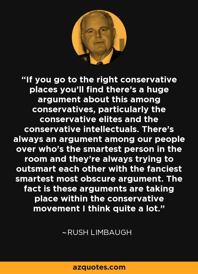 If you go to the right conservative places you'll find there's a huge argument about this among conservatives, particularly the conservative elites and the conservative intellectuals. There's always an argument among our people over who's the smartest person in the room and they're always trying to outsmart each other with the fanciest smartest most obscure argument. The fact is these arguments are taking place within the conservative movement I think quite a lot. - Rush Limbaugh