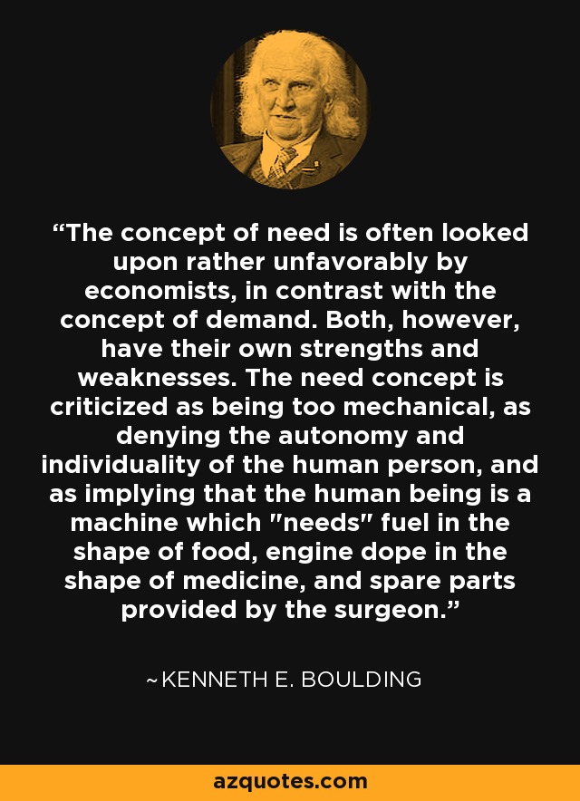 The concept of need is often looked upon rather unfavorably by economists, in contrast with the concept of demand. Both, however, have their own strengths and weaknesses. The need concept is criticized as being too mechanical, as denying the autonomy and individuality of the human person, and as implying that the human being is a machine which 