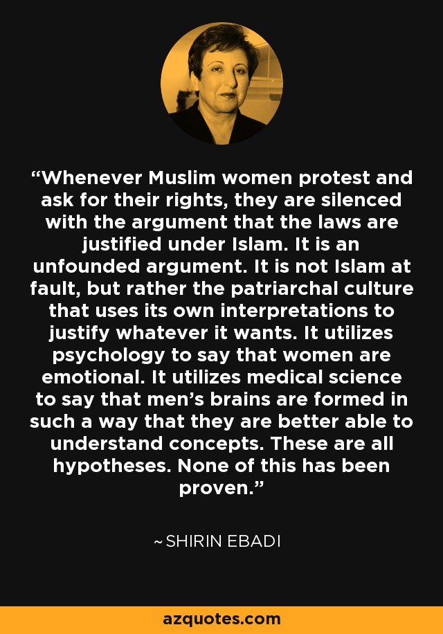 Whenever Muslim women protest and ask for their rights, they are silenced with the argument that the laws are justified under Islam. It is an unfounded argument. It is not Islam at fault, but rather the patriarchal culture that uses its own interpretations to justify whatever it wants. It utilizes psychology to say that women are emotional. It utilizes medical science to say that men's brains are formed in such a way that they are better able to understand concepts. These are all hypotheses. None of this has been proven. - Shirin Ebadi