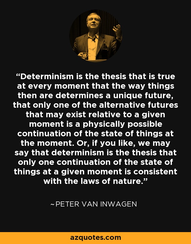 Determinism is the thesis that is true at every moment that the way things then are determines a unique future, that only one of the alternative futures that may exist relative to a given moment is a physically possible continuation of the state of things at the moment. Or, if you like, we may say that determinism is the thesis that only one continuation of the state of things at a given moment is consistent with the laws of nature. - Peter van Inwagen