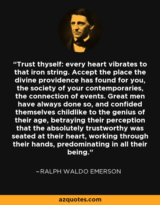 Trust thyself: every heart vibrates to that iron string. Accept the place the divine providence has found for you, the society of your contemporaries, the connection of events. Great men have always done so, and confided themselves childlike to the genius of their age, betraying their perception that the absolutely trustworthy was seated at their heart, working through their hands, predominating in all their being. - Ralph Waldo Emerson