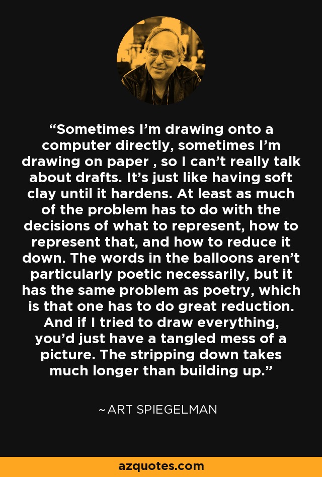 Sometimes I'm drawing onto a computer directly, sometimes I'm drawing on paper , so I can't really talk about drafts. It's just like having soft clay until it hardens. At least as much of the problem has to do with the decisions of what to represent, how to represent that, and how to reduce it down. The words in the balloons aren't particularly poetic necessarily, but it has the same problem as poetry, which is that one has to do great reduction. And if I tried to draw everything, you'd just have a tangled mess of a picture. The stripping down takes much longer than building up. - Art Spiegelman