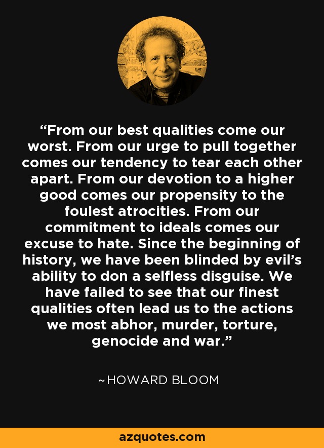 From our best qualities come our worst. From our urge to pull together comes our tendency to tear each other apart. From our devotion to a higher good comes our propensity to the foulest atrocities. From our commitment to ideals comes our excuse to hate. Since the beginning of history, we have been blinded by evil's ability to don a selfless disguise. We have failed to see that our finest qualities often lead us to the actions we most abhor, murder, torture, genocide and war. - Howard Bloom