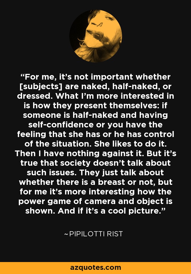 For me, it's not important whether [subjects] are naked, half-naked, or dressed. What I'm more interested in is how they present themselves: if someone is half-naked and having self-confidence or you have the feeling that she has or he has control of the situation. She likes to do it. Then I have nothing against it. But it's true that society doesn't talk about such issues. They just talk about whether there is a breast or not, but for me it's more interesting how the power game of camera and object is shown. And if it's a cool picture. - Pipilotti Rist