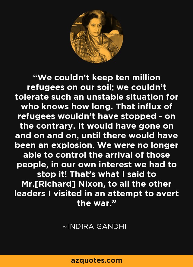 We couldn't keep ten million refugees on our soil; we couldn't tolerate such an unstable situation for who knows how long. That influx of refugees wouldn't have stopped - on the contrary. It would have gone on and on and on, until there would have been an explosion. We were no longer able to control the arrival of those people, in our own interest we had to stop it! That's what I said to Mr.[Richard] Nixon, to all the other leaders I visited in an attempt to avert the war. - Indira Gandhi