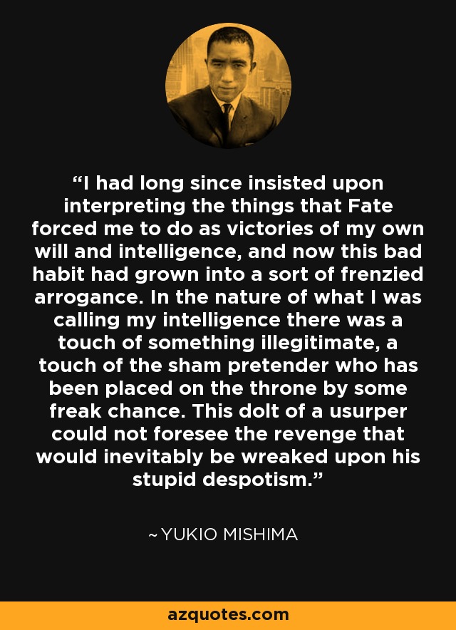 I had long since insisted upon interpreting the things that Fate forced me to do as victories of my own will and intelligence, and now this bad habit had grown into a sort of frenzied arrogance. In the nature of what I was calling my intelligence there was a touch of something illegitimate, a touch of the sham pretender who has been placed on the throne by some freak chance. This dolt of a usurper could not foresee the revenge that would inevitably be wreaked upon his stupid despotism. - Yukio Mishima