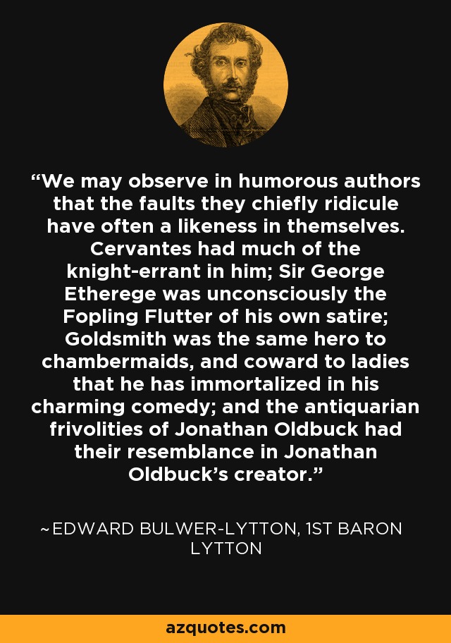 We may observe in humorous authors that the faults they chiefly ridicule have often a likeness in themselves. Cervantes had much of the knight-errant in him; Sir George Etherege was unconsciously the Fopling Flutter of his own satire; Goldsmith was the same hero to chambermaids, and coward to ladies that he has immortalized in his charming comedy; and the antiquarian frivolities of Jonathan Oldbuck had their resemblance in Jonathan Oldbuck's creator. - Edward Bulwer-Lytton, 1st Baron Lytton
