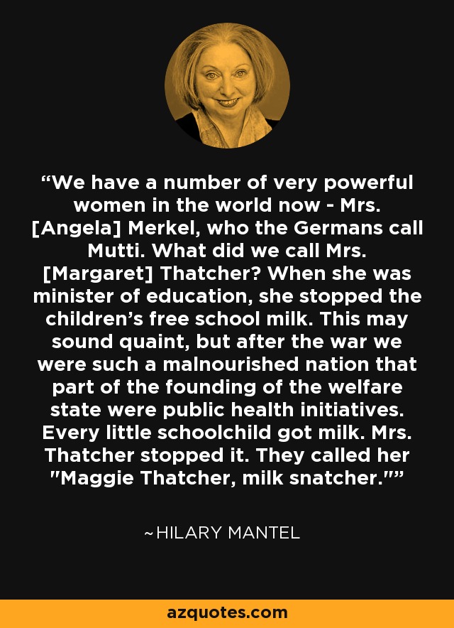 We have a number of very powerful women in the world now - Mrs. [Angela] Merkel, who the Germans call Mutti. What did we call Mrs. [Margaret] Thatcher? When she was minister of education, she stopped the children's free school milk. This may sound quaint, but after the war we were such a malnourished nation that part of the founding of the welfare state were public health initiatives. Every little schoolchild got milk. Mrs. Thatcher stopped it. They called her 