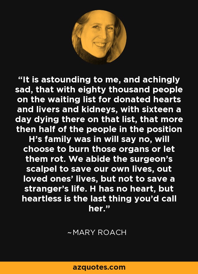 It is astounding to me, and achingly sad, that with eighty thousand people on the waiting list for donated hearts and livers and kidneys, with sixteen a day dying there on that list, that more then half of the people in the position H's family was in will say no, will choose to burn those organs or let them rot. We abide the surgeon's scalpel to save our own lives, out loved ones' lives, but not to save a stranger's life. H has no heart, but heartless is the last thing you'd call her. - Mary Roach