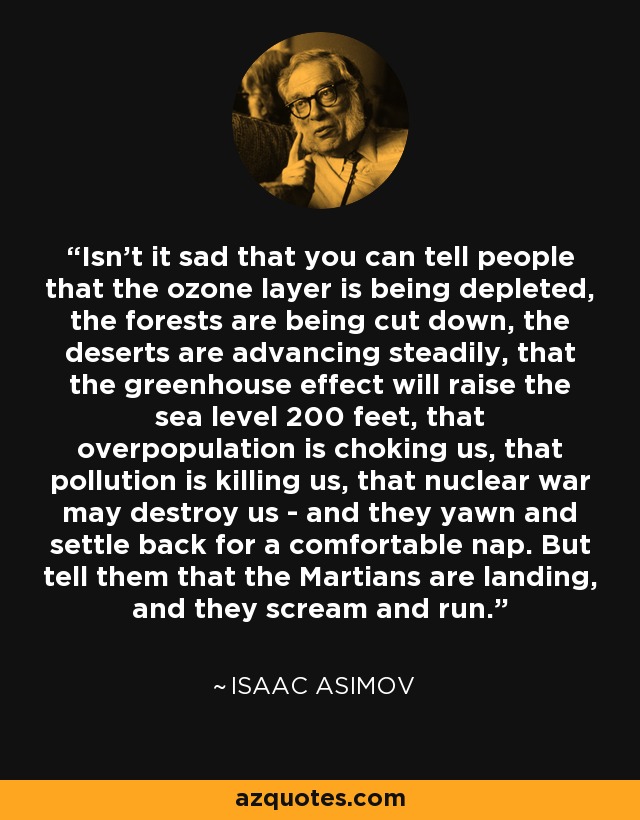 Isn't it sad that you can tell people that the ozone layer is being depleted, the forests are being cut down, the deserts are advancing steadily, that the greenhouse effect will raise the sea level 200 feet, that overpopulation is choking us, that pollution is killing us, that nuclear war may destroy us - and they yawn and settle back for a comfortable nap. But tell them that the Martians are landing, and they scream and run. - Isaac Asimov