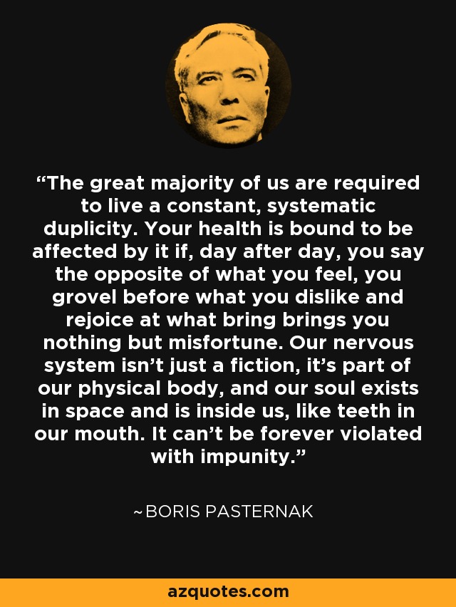 The great majority of us are required to live a constant, systematic duplicity. Your health is bound to be affected by it if, day after day, you say the opposite of what you feel, you grovel before what you dislike and rejoice at what bring brings you nothing but misfortune. Our nervous system isn’t just a fiction, it’s part of our physical body, and our soul exists in space and is inside us, like teeth in our mouth. It can’t be forever violated with impunity. - Boris Pasternak
