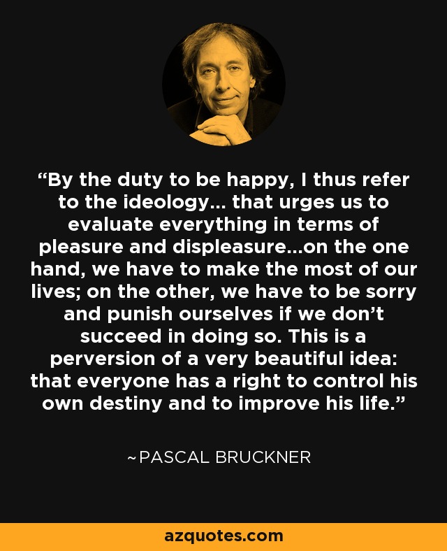 By the duty to be happy, I thus refer to the ideology... that urges us to evaluate everything in terms of pleasure and displeasure...on the one hand, we have to make the most of our lives; on the other, we have to be sorry and punish ourselves if we don't succeed in doing so. This is a perversion of a very beautiful idea: that everyone has a right to control his own destiny and to improve his life. - Pascal Bruckner