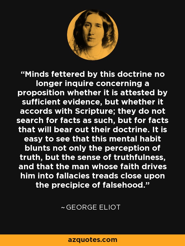 Minds fettered by this doctrine no longer inquire concerning a proposition whether it is attested by sufficient evidence, but whether it accords with Scripture; they do not search for facts as such, but for facts that will bear out their doctrine. It is easy to see that this mental habit blunts not only the perception of truth, but the sense of truthfulness, and that the man whose faith drives him into fallacies treads close upon the precipice of falsehood. - George Eliot