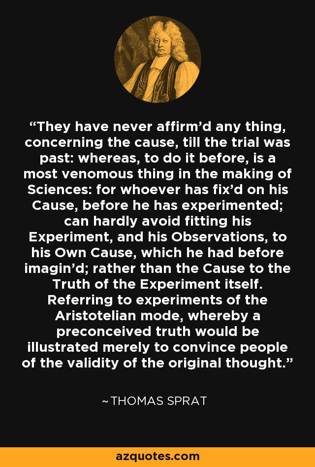 They have never affirm'd any thing, concerning the cause, till the trial was past: whereas, to do it before, is a most venomous thing in the making of Sciences: for whoever has fix'd on his Cause, before he has experimented; can hardly avoid fitting his Experiment, and his Observations, to his Own Cause, which he had before imagin'd; rather than the Cause to the Truth of the Experiment itself. Referring to experiments of the Aristotelian mode, whereby a preconceived truth would be illustrated merely to convince people of the validity of the original thought. - Thomas Sprat