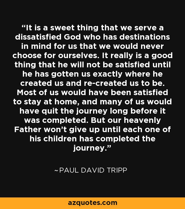 It is a sweet thing that we serve a dissatisfied God who has destinations in mind for us that we would never choose for ourselves. It really is a good thing that he will not be satisfied until he has gotten us exactly where he created us and re-created us to be. Most of us would have been satisfied to stay at home, and many of us would have quit the journey long before it was completed. But our heavenly Father won't give up until each one of his children has completed the journey. - Paul David Tripp