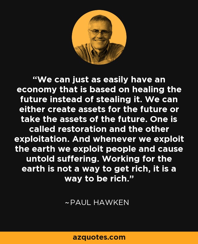 We can just as easily have an economy that is based on healing the future instead of stealing it. We can either create assets for the future or take the assets of the future. One is called restoration and the other exploitation. And whenever we exploit the earth we exploit people and cause untold suffering. Working for the earth is not a way to get rich, it is a way to be rich. - Paul Hawken