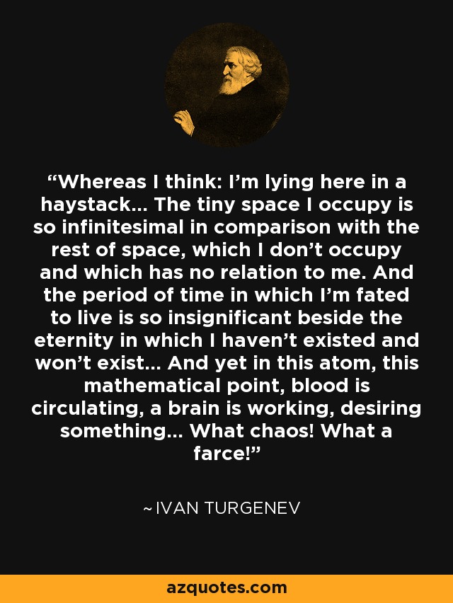 Whereas I think: I’m lying here in a haystack... The tiny space I occupy is so infinitesimal in comparison with the rest of space, which I don’t occupy and which has no relation to me. And the period of time in which I’m fated to live is so insignificant beside the eternity in which I haven’t existed and won’t exist... And yet in this atom, this mathematical point, blood is circulating, a brain is working, desiring something... What chaos! What a farce! - Ivan Turgenev