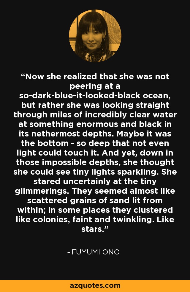 Now she realized that she was not peering at a so-dark-blue-it-looked-black ocean, but rather she was looking straight through miles of incredibly clear water at something enormous and black in its nethermost depths. Maybe it was the bottom - so deep that not even light could touch it. And yet, down in those impossible depths, she thought she could see tiny lights sparkling. She stared uncertainly at the tiny glimmerings. They seemed almost like scattered grains of sand lit from within; in some places they clustered like colonies, faint and twinkling. Like stars. - Fuyumi Ono