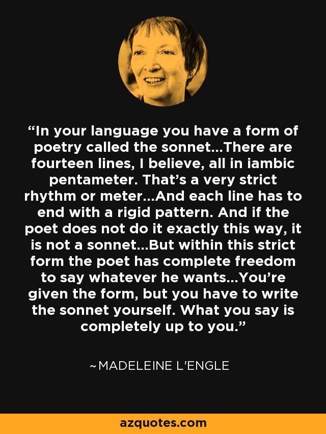 In your language you have a form of poetry called the sonnet…There are fourteen lines, I believe, all in iambic pentameter. That’s a very strict rhythm or meter…And each line has to end with a rigid pattern. And if the poet does not do it exactly this way, it is not a sonnet…But within this strict form the poet has complete freedom to say whatever he wants…You’re given the form, but you have to write the sonnet yourself. What you say is completely up to you. - Madeleine L'Engle