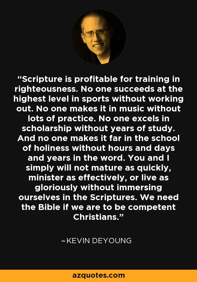 Scripture is profitable for training in righteousness. No one succeeds at the highest level in sports without working out. No one makes it in music without lots of practice. No one excels in scholarship without years of study. And no one makes it far in the school of holiness without hours and days and years in the word. You and I simply will not mature as quickly, minister as effectively, or live as gloriously without immersing ourselves in the Scriptures. We need the Bible if we are to be competent Christians. - Kevin DeYoung