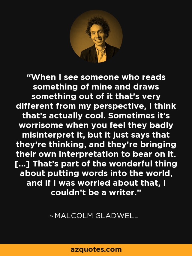 When I see someone who reads something of mine and draws something out of it that's very different from my perspective, I think that's actually cool. Sometimes it's worrisome when you feel they badly misinterpret it, but it just says that they're thinking, and they're bringing their own interpretation to bear on it. [...] That's part of the wonderful thing about putting words into the world, and if I was worried about that, I couldn't be a writer. - Malcolm Gladwell